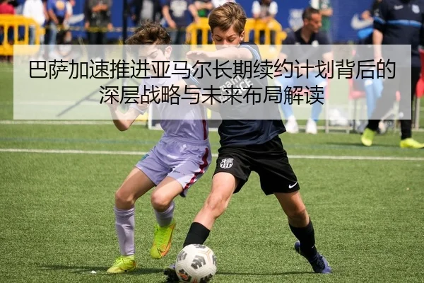 巴萨加速推进亚马尔长期续约计划背后的深层战略与未来布局解读