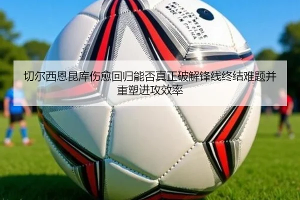 切尔西恩昆库伤愈回归能否真正破解锋线终结难题并重塑进攻效率