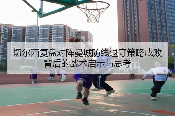 切尔西复盘对阵曼城防线退守策略成败背后的战术启示与思考