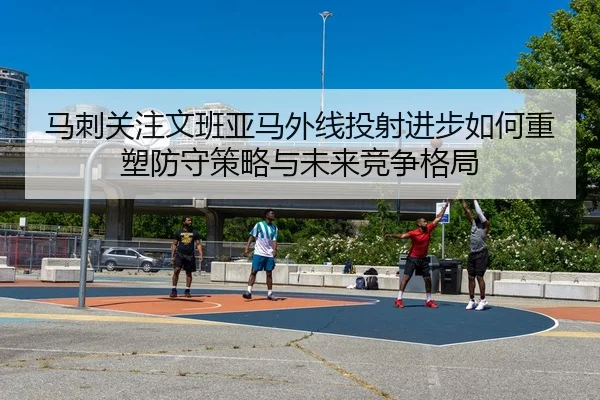 马刺关注文班亚马外线投射进步如何重塑防守策略与未来竞争格局