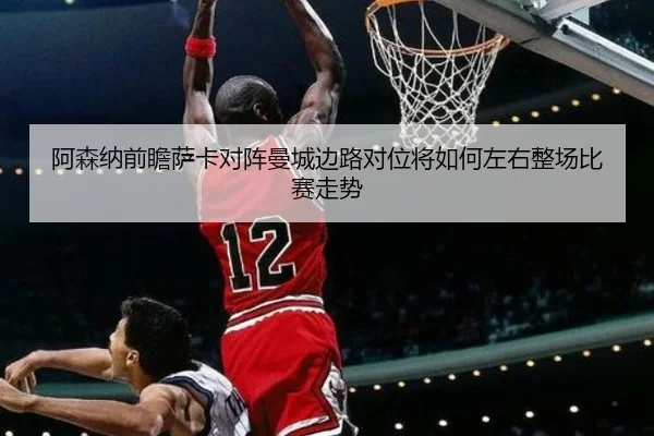 阿森纳前瞻萨卡对阵曼城边路对位将如何左右整场比赛走势