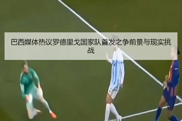 巴西媒体热议罗德里戈国家队首发之争前景与现实挑战
