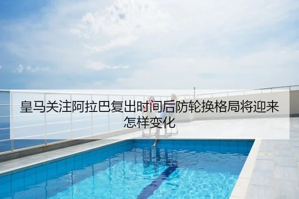 皇马关注阿拉巴复出时间后防轮换格局将迎来怎样变化
