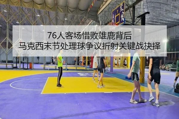76人客场惜败雄鹿背后 马克西末节处理球争议折射关键战抉择