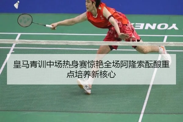 皇马青训中场热身赛惊艳全场阿隆索酝酿重点培养新核心