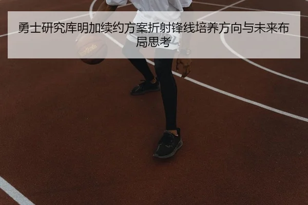 勇士研究库明加续约方案折射锋线培养方向与未来布局思考
