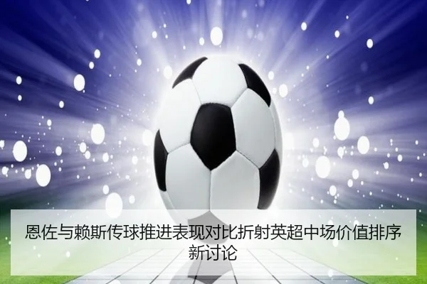 恩佐与赖斯传球推进表现对比折射英超中场价值排序新讨论